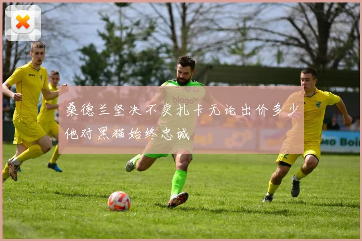 桑德兰坚决不卖扎卡无论出价多少他对黑猫始终忠诚