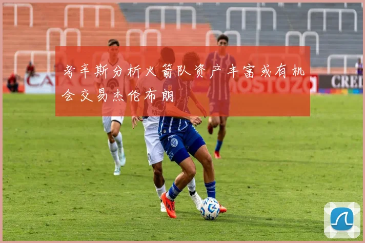 考辛斯分析火箭队资产丰富或有机会交易杰伦布朗