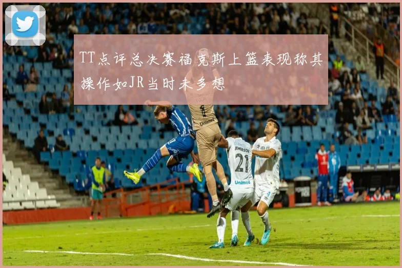 TT点评总决赛福克斯上篮表现称其操作如JR当时未多想