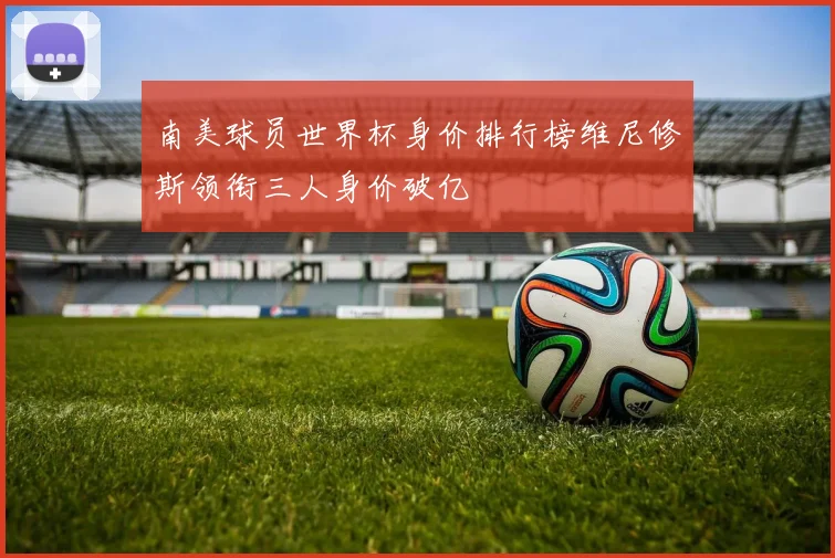 南美球员世界杯身价排行榜维尼修斯领衔三人身价破亿