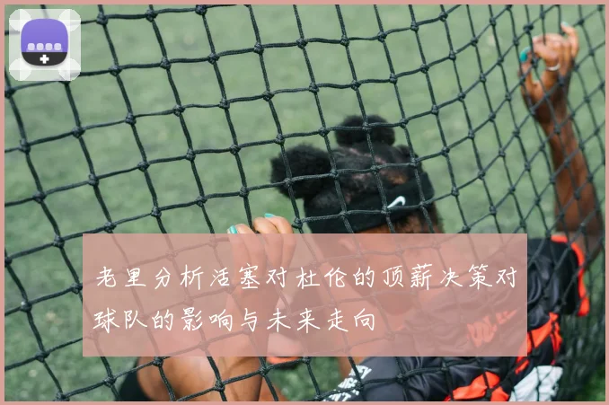 老里分析活塞对杜伦的顶薪决策对球队的影响与未来走向