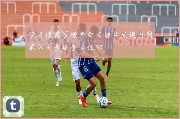 伊万透露莫德里奇可能年底退出国家队或重返皇马任职