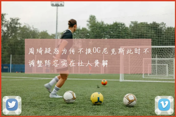 周琦疑惑为何不换OG尼克斯此时不调整阵容实在让人费解