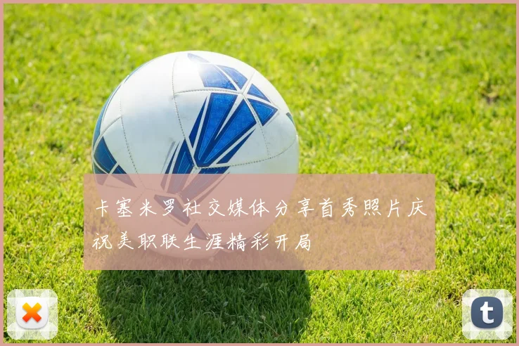 卡塞米罗社交媒体分享首秀照片庆祝美职联生涯精彩开局