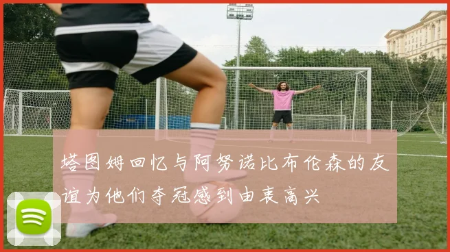 塔图姆回忆与阿努诺比布伦森的友谊为他们夺冠感到由衷高兴
