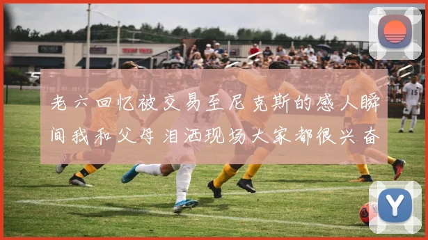 老六回忆被交易至尼克斯的感人瞬间我和父母泪洒现场大家都很兴奋