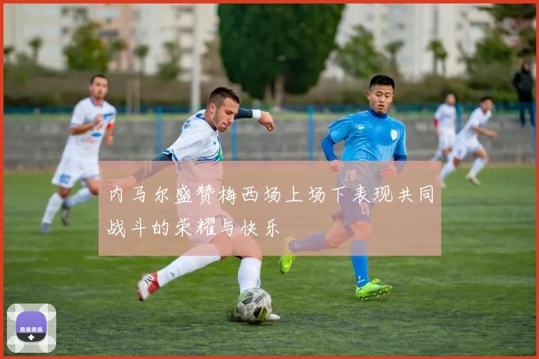 内马尔盛赞梅西场上场下表现共同战斗的荣耀与快乐