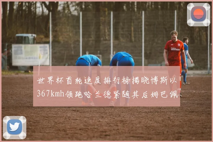 世界杯首轮速度排行榜揭晓博斯以367kmh领跑哈兰德紧随其后姆巴佩位列第九
