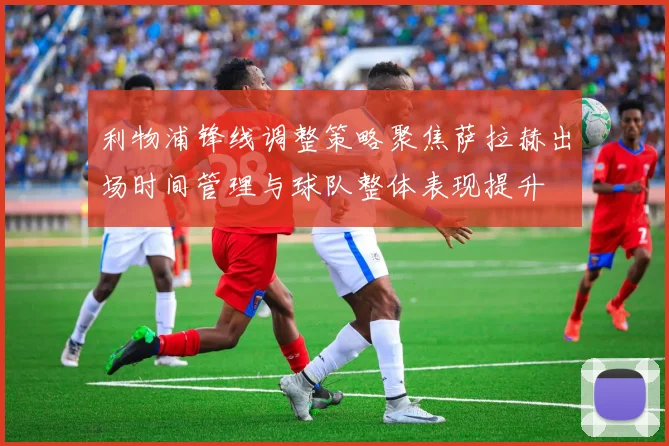利物浦锋线调整策略聚焦萨拉赫出场时间管理与球队整体表现提升