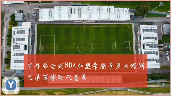 字母弟告别NBA加盟希腊普罗米修斯兄弟篮球时代落幕