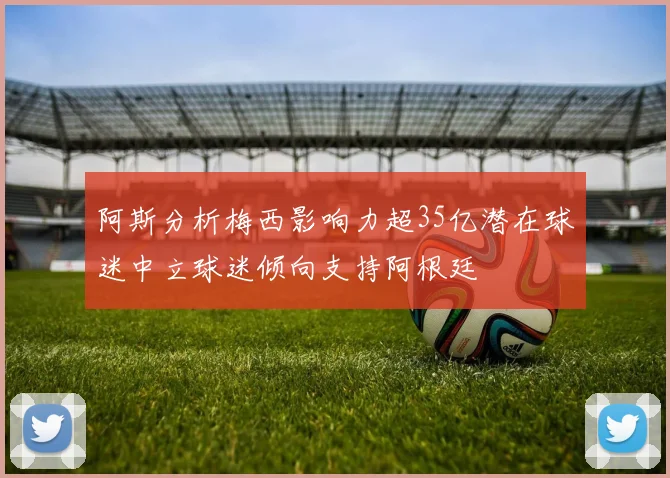 阿斯分析梅西影响力超35亿潜在球迷中立球迷倾向支持阿根廷