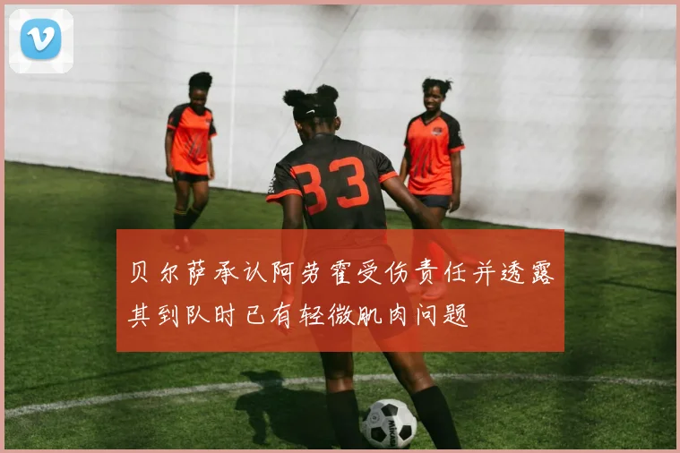 贝尔萨承认阿劳霍受伤责任并透露其到队时已有轻微肌肉问题